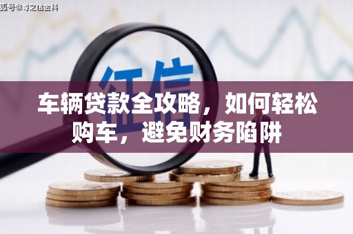 南郊车辆贷款全攻略，如何轻松购车，避免财务陷阱